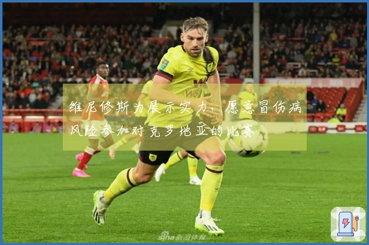 维尼修斯为展示实力，愿意冒伤病风险参加对克罗地亚的比赛