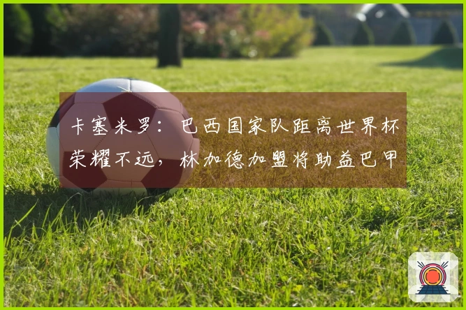 卡塞米罗：巴西国家队距离世界杯荣耀不远，林加德加盟将助益巴甲