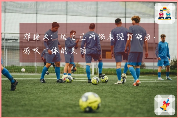 邓捷夫：给自己两场表现打满分，感叹工体的美丽