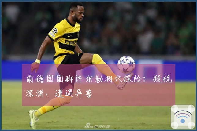 前德国国脚许尔勒洞穴探险：凝视深渊，遭遇异兽