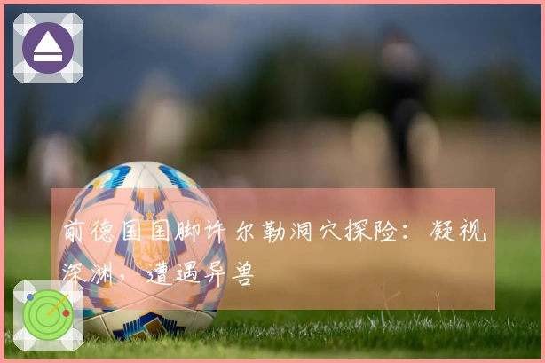 前德国国脚许尔勒洞穴探险：凝视深渊，遭遇异兽