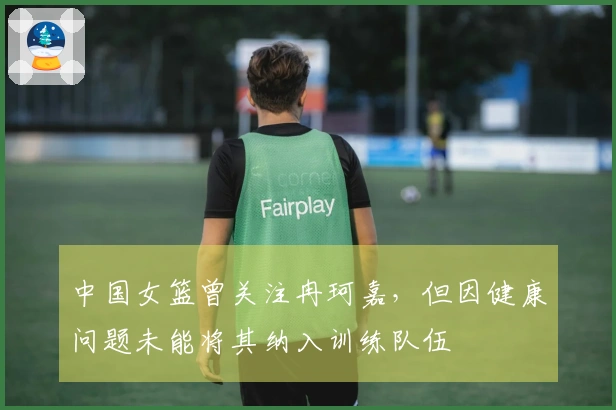 中国女篮曾关注冉珂嘉，但因健康问题未能将其纳入训练队伍