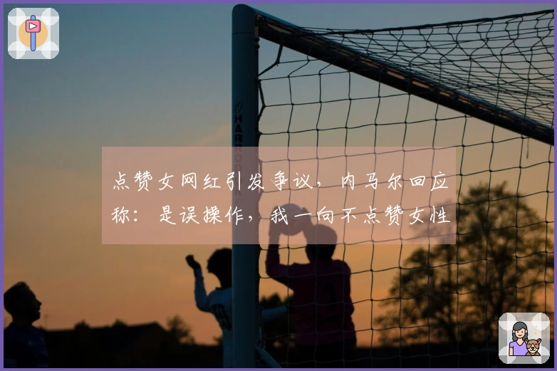 点赞女网红引发争议，内马尔回应称：是误操作，我一向不点赞女性内容