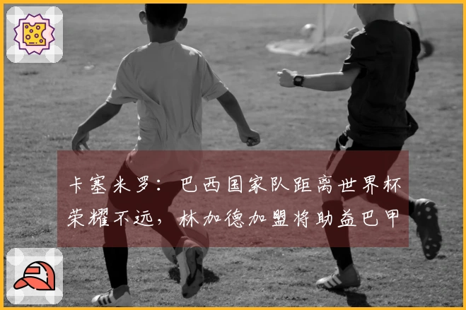 卡塞米罗：巴西国家队距离世界杯荣耀不远，林加德加盟将助益巴甲