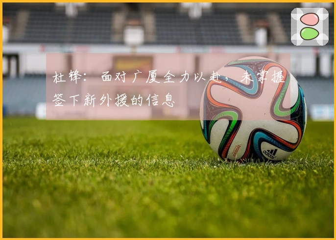 杜锋：面对广厦全力以赴，未掌握签下新外援的信息